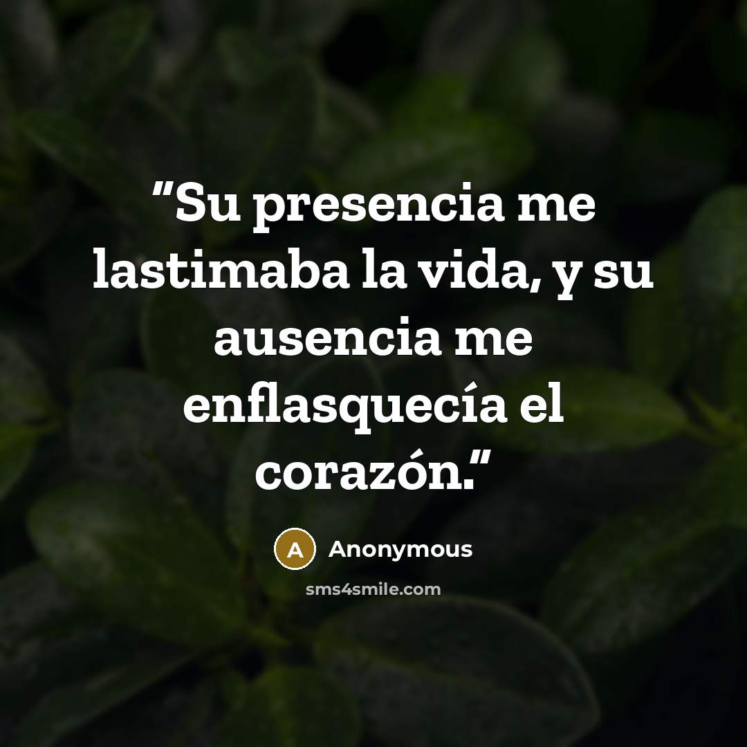 “Su presencia me lastimaba la vida, y su ausencia me enflasquecía el corazón.” quote by Anonymous