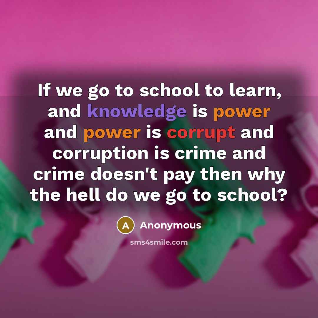 “If we go to school to learn, and knowledge is power and power is corrupt and corruption is crime and crime doesn't pay then why the hell do we go to school?” quote by Anonymous