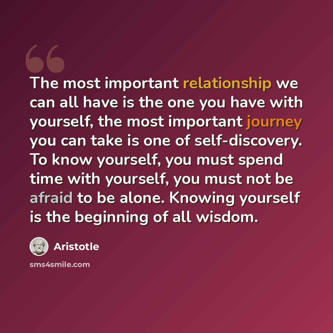 “The most important relationship we can all have is the one you have with yourself, the most important journey you can take is one of self-discovery. To know yourself, you must spend time with yourself, you must not be afraid to be alone. Knowing yourself is the beginning of all wisdom.” quote by Aristotle