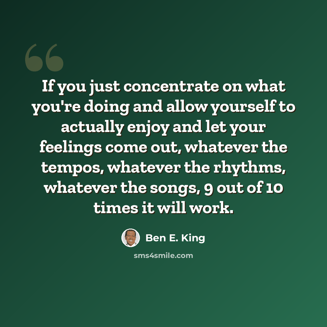 “If you just concentrate on what you're doing and allow yourself to actually enjoy and let your feelings come out, whatever the tempos, whatever the rhythms, whatever the songs, 9 out of 10 times it will work.” quote by Ben E. King