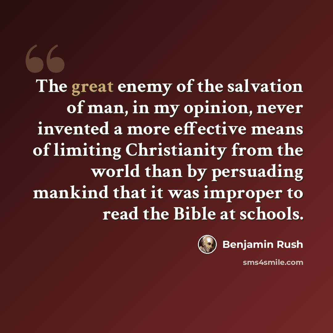 “The great enemy of the salvation of man, in my opinion, never invented a more effective means of limiting Christianity from the world than by persuading mankind that it was improper to read the Bible at schools.” quote by Benjamin Rush