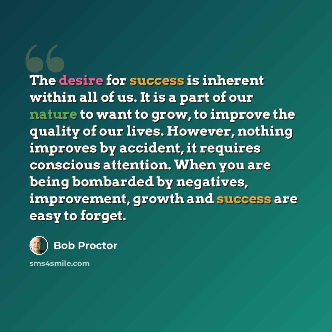 “The desire for success is inherent within all of us. It is a part of our nature to want to grow, to improve the quality of our lives. However, nothing improves by accident, it requires conscious attention. When you are being bombarded by negatives, improvement, growth and success are easy to forget.” quote by Bob Proctor