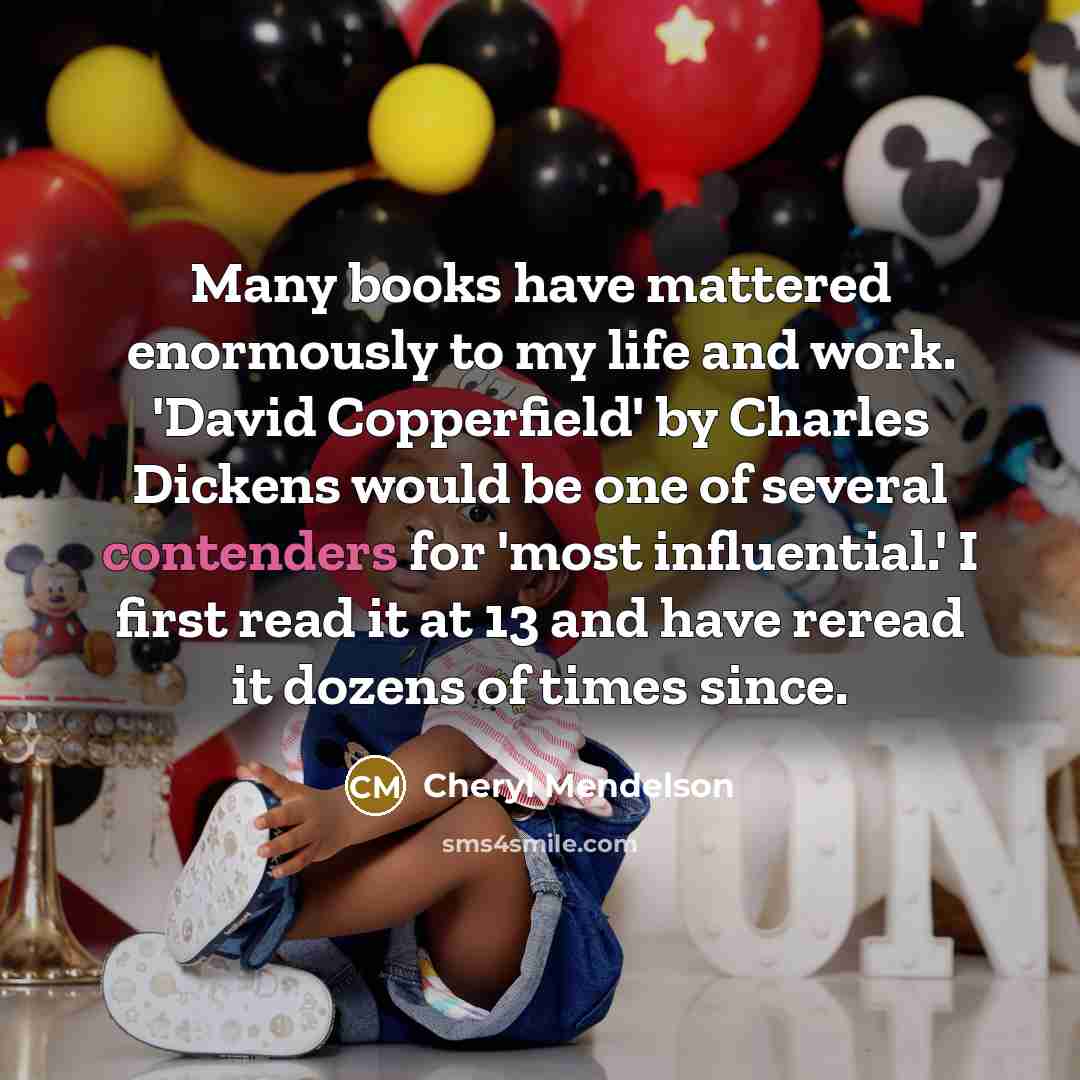 “Many books have mattered enormously to my life and work. 'David Copperfield' by Charles Dickens would be one of several contenders for 'most influential.' I first read it at 13 and have reread it dozens of times since.” quote by Cheryl Mendelson