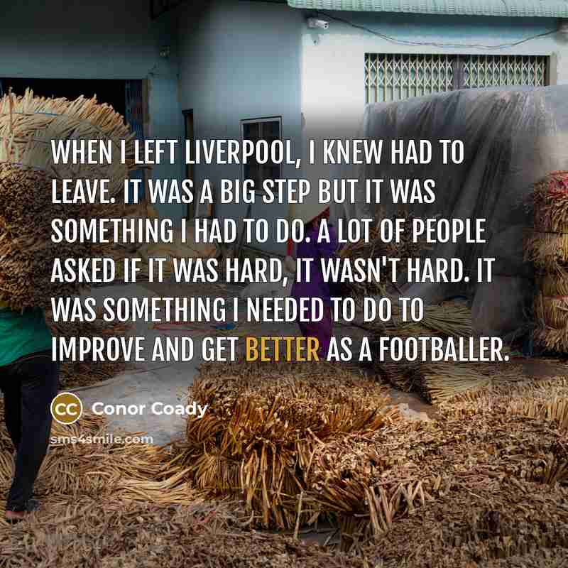 “When I left Liverpool, I knew had to leave. It was a big step but it was something I had to do. A lot of people asked if it was hard, it wasn't hard. It was something I needed to do to improve and get better as a footballer.” quote by Conor Coady