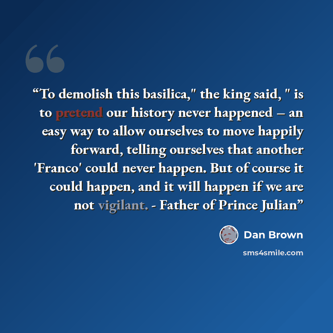 “To demolish this basilica," the king said, " is to pretend our history never happened – an easy way to allow ourselves to move happily forward, telling ourselves that another 'Franco' could never happen. But of course it could happen, and it will happen if we are not vigilant. - Father of Prince…” quote by Dan Brown