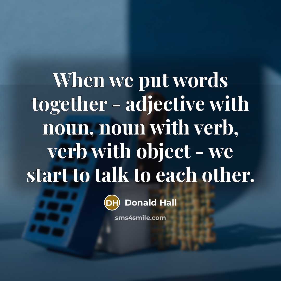 “When we put words together - adjective with noun, noun with verb, verb with object - we start to talk to each other.” quote by Donald Hall