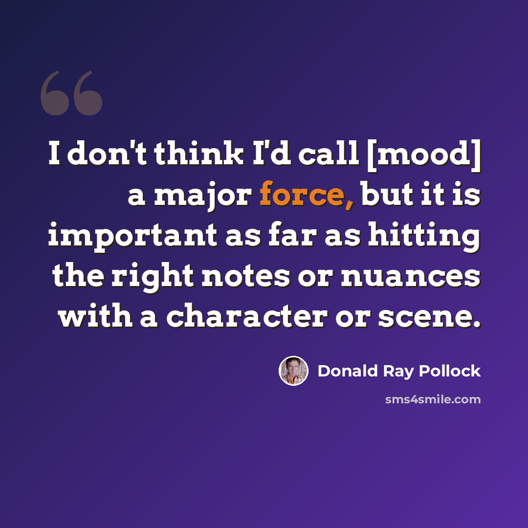 “I don't think I'd call [mood] a major force, but it is important as far as hitting the right notes or nuances with a character or scene.” quote by Donald Ray Pollock