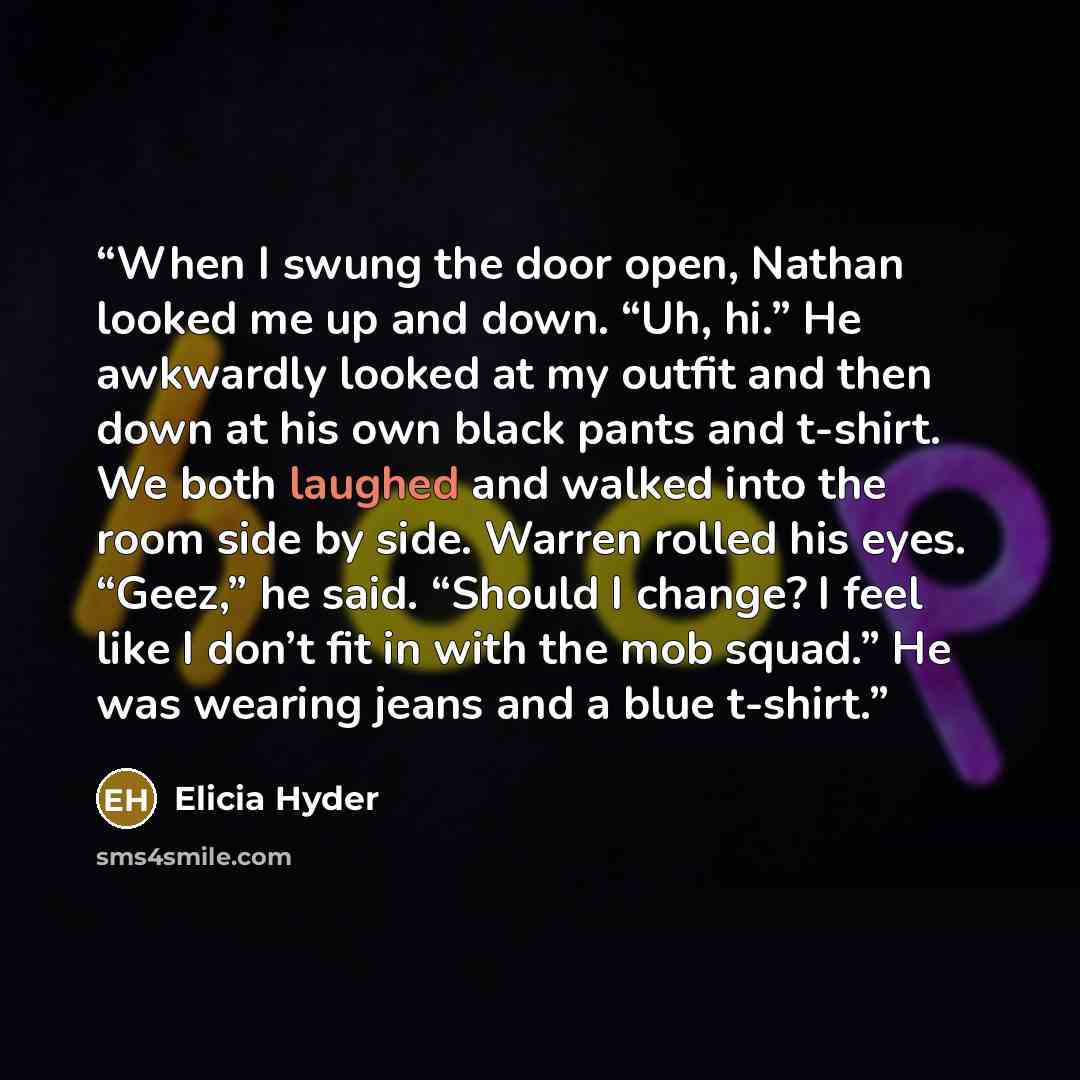 “When I swung the door open, Nathan looked me up and down. “Uh, hi.” He awkwardly looked at my outfit and then down at his own black pants and t-shirt. We both laughed and walked into the room side by side. Warren rolled his eyes. “Geez,” he said. “Should I change? I feel like I don’t fit in with…” quote by Elicia Hyder