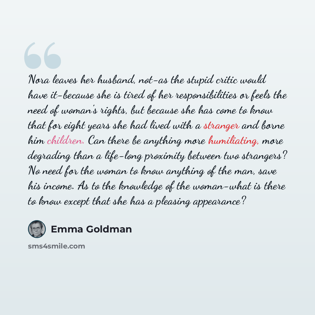 “Nora leaves her husband, not-as the stupid critic would have it-because she is tired of her responsibilities or feels the need of woman's rights, but because she has come to know that for eight years she had lived with a stranger and borne him children. Can there be anything more humiliating, more…” quote by Emma Goldman