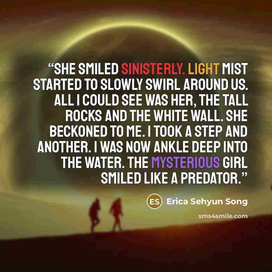 “She smiled sinisterly. Light mist started to slowly swirl around us. All I could see was her, the tall rocks and the white wall. She beckoned to me. I took a step and another. I was now ankle deep into the water. The mysterious girl smiled like a predator.” quote by Erica Sehyun Song