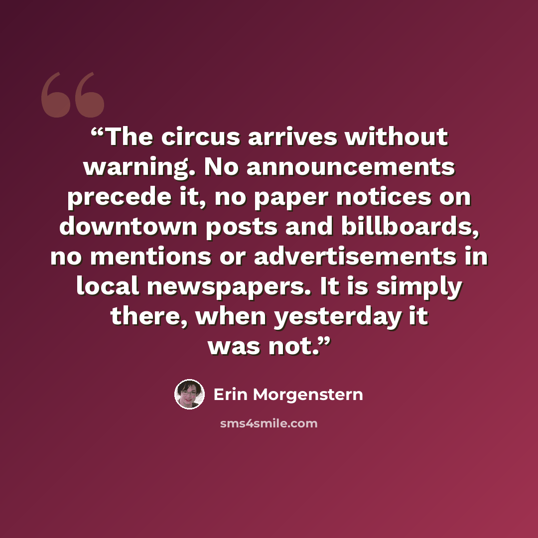 “The circus arrives without warning. No announcements precede it, no paper notices on downtown posts and billboards, no mentions or advertisements in local newspapers. It is simply there, when yesterday it was not.” quote by Erin Morgenstern