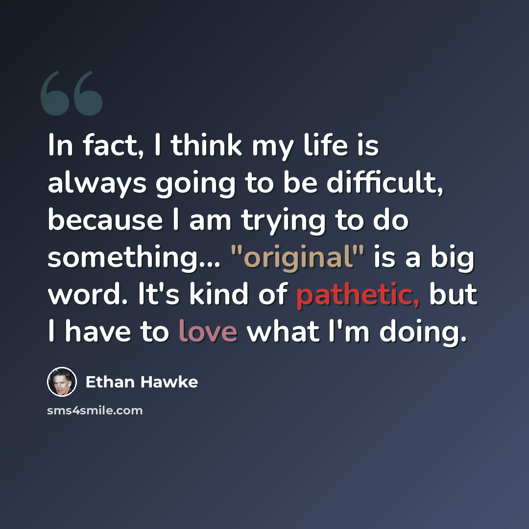 “In fact, I think my life is always going to be difficult, because I am trying to do something... "original" is a big word. It's kind of pathetic, but I have to love what I'm doing.” quote by Ethan Hawke