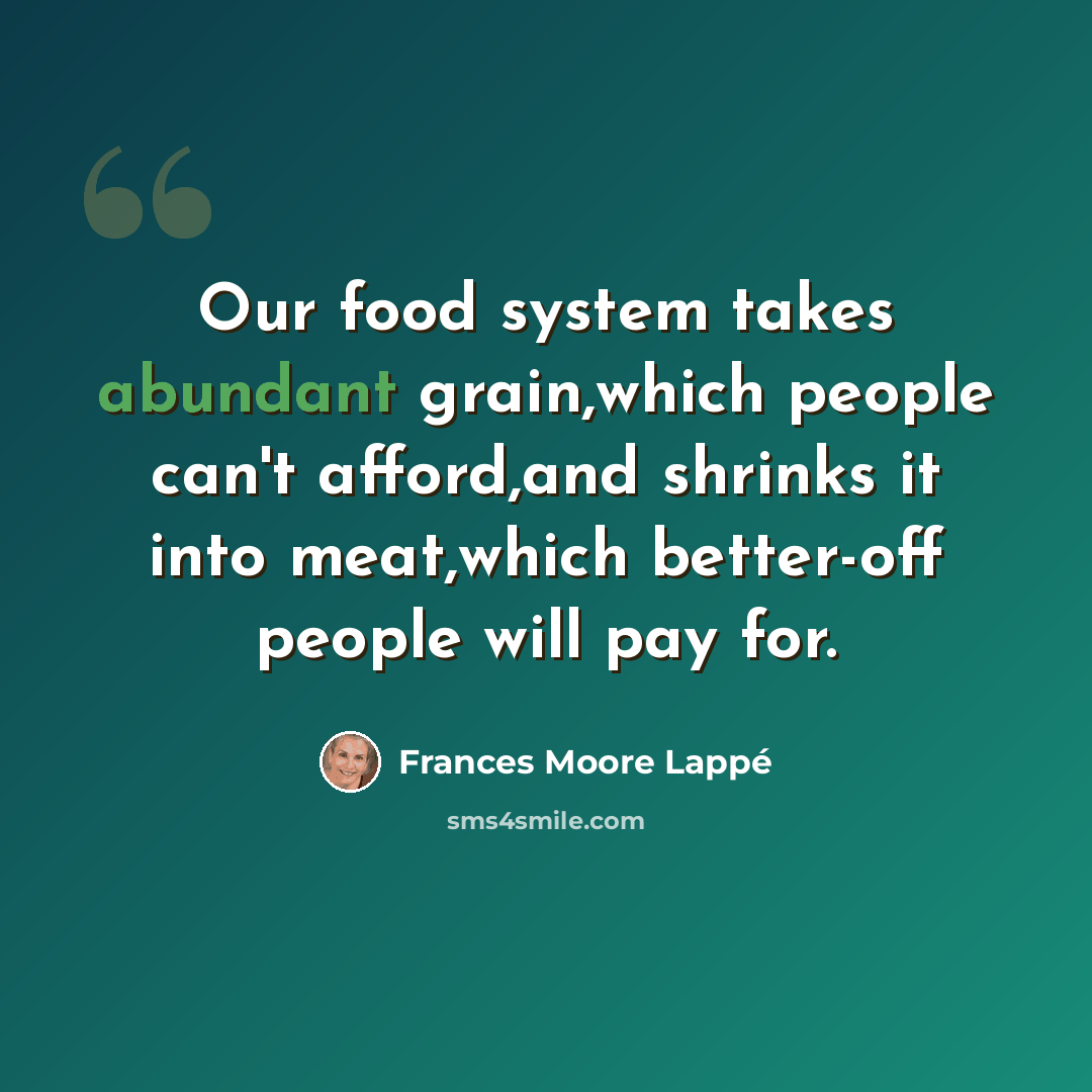 “Our food system takes abundant grain,which people can't afford,and shrinks it into meat,which better-off people will pay for.” quote by Frances Moore Lappé