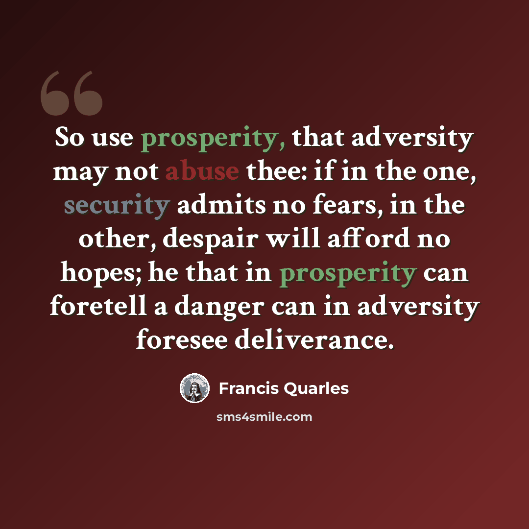 “So use prosperity, that adversity may not abuse thee: if in the one, security admits no fears, in the other, despair will afford no hopes; he that in prosperity can foretell a danger can in adversity foresee deliverance.” quote by Francis Quarles