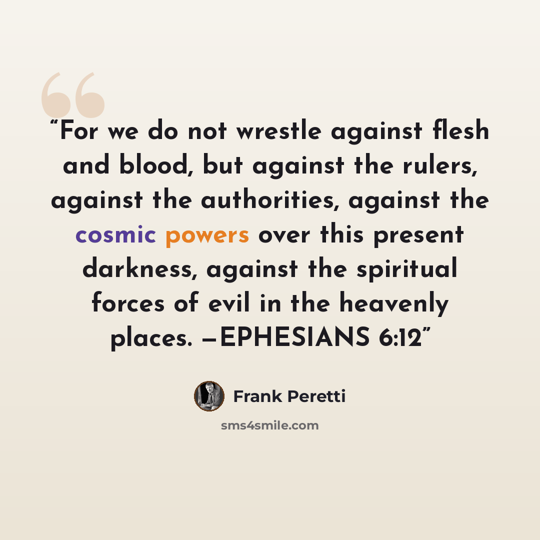 “For we do not wrestle against flesh and blood, but against the rulers, against the authorities, against the cosmic powers over this present darkness, against the spiritual forces of evil in the heavenly places. —EPHESIANS 6:12” quote by Frank Peretti