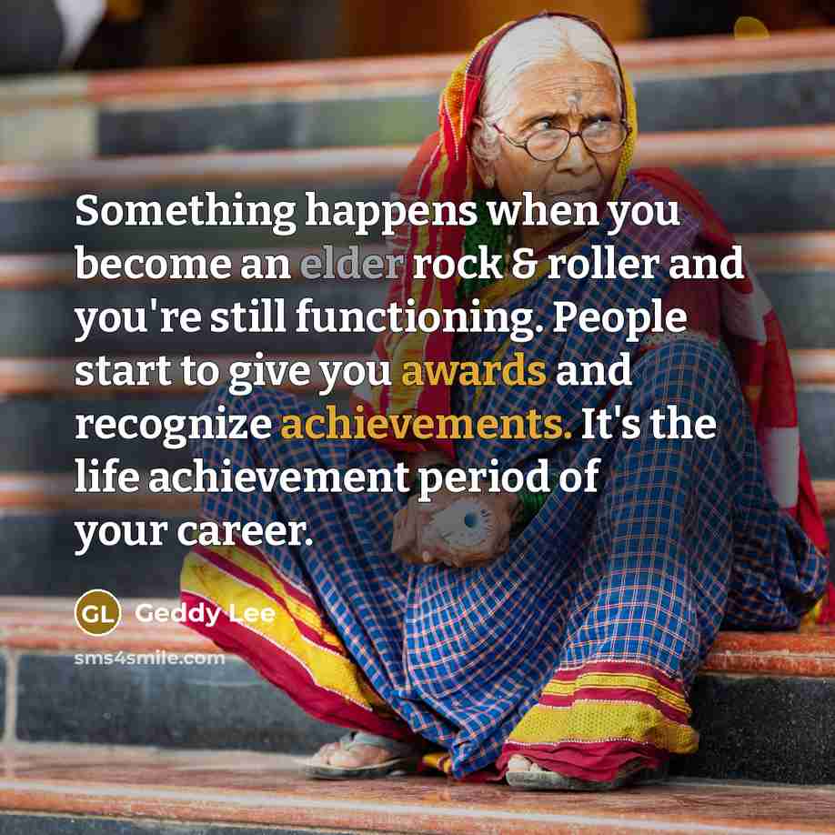 “Something happens when you become an elder rock & roller and you're still functioning. People start to give you awards and recognize achievements. It's the life achievement period of your career.” quote by Geddy Lee