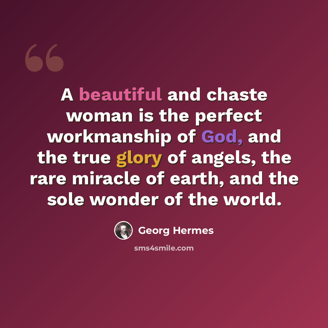 “A beautiful and chaste woman is the perfect workmanship of God, and the true glory of angels, the rare miracle of earth, and the sole wonder of the world.” quote by Georg Hermes
