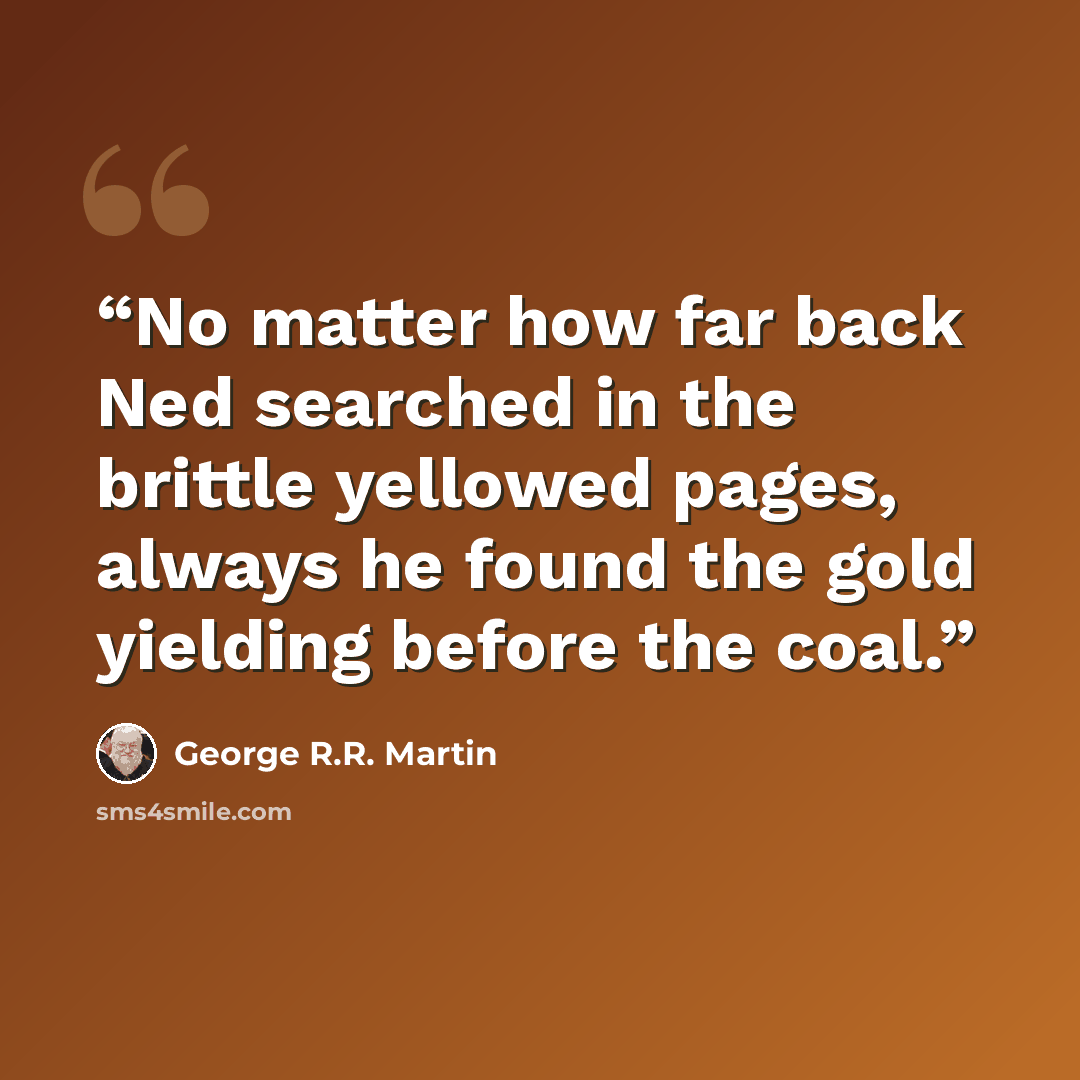 “No matter how far back Ned searched in the brittle yellowed pages, always he found the gold yielding before the coal.” quote by George R.R. Martin
