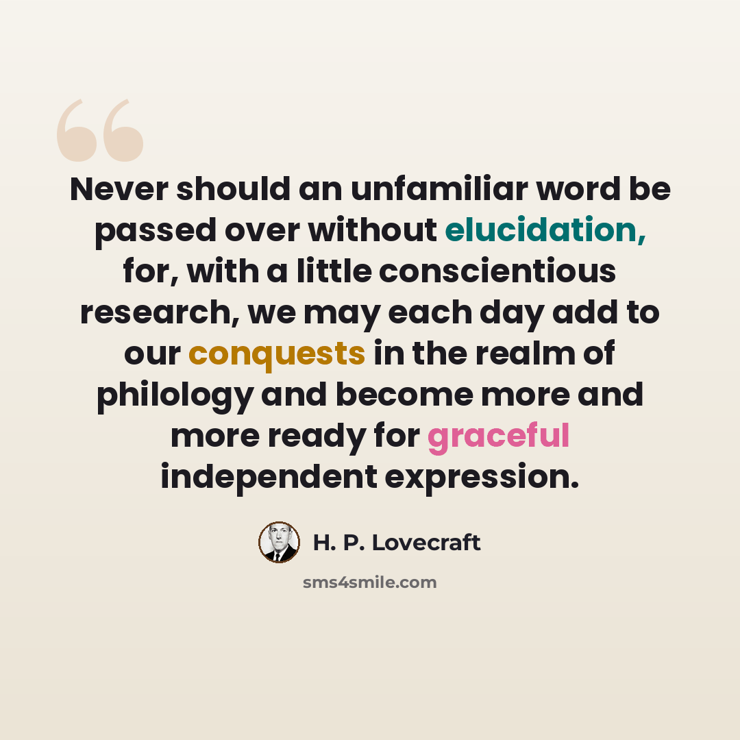 “Never should an unfamiliar word be passed over without elucidation, for, with a little conscientious research, we may each day add to our conquests in the realm of philology and become more and more ready for graceful independent expression.” quote by H. P. Lovecraft