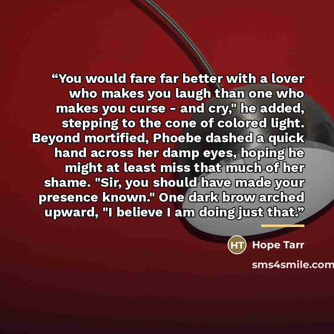 “You would fare far better with a lover who makes you laugh than one who makes you curse - and cry," he added, stepping to the cone of colored light. Beyond mortified, Phoebe dashed a quick hand across her damp eyes, hoping he might at least miss that much of her shame. "Sir, you should have made…” quote by Hope Tarr