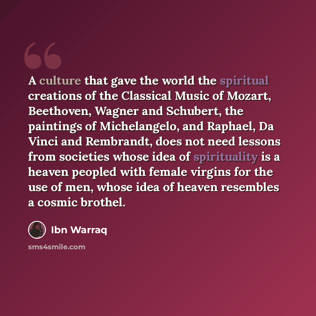 “A culture that gave the world the spiritual creations of the Classical Music of Mozart, Beethoven, Wagner and Schubert, the paintings of Michelangelo, and Raphael, Da Vinci and Rembrandt, does not need lessons from societies whose idea of spirituality is a heaven peopled with female virgins for…” quote by Ibn Warraq