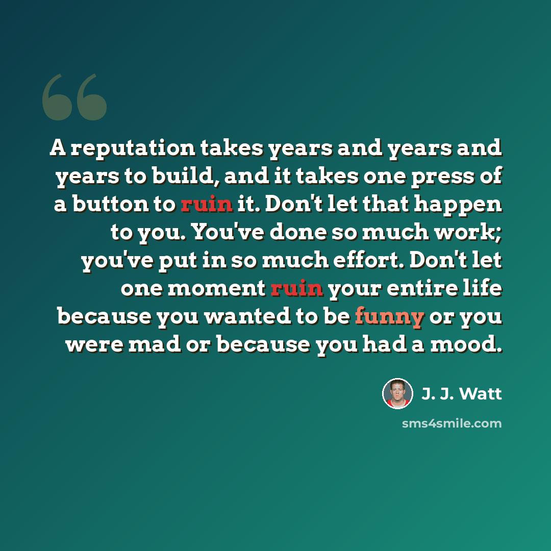 “A reputation takes years and years and years to build, and it takes one press of a button to ruin it. Don't let that happen to you. You've done so much work; you've put in so much effort. Don't let one moment ruin your entire life because you wanted to be funny or you were mad or because you had a…” quote by J. J. Watt