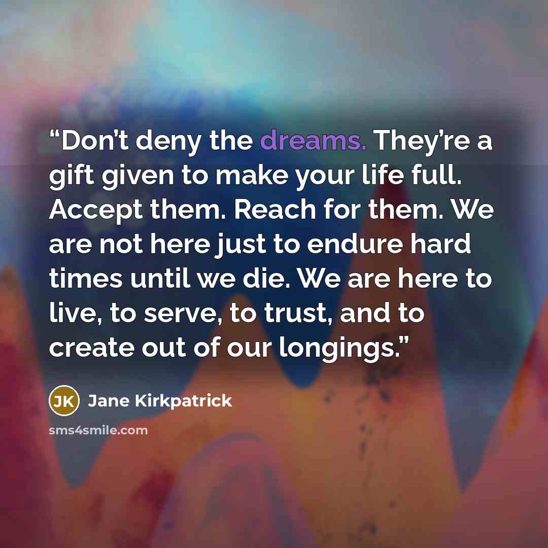 “Don’t deny the dreams. They’re a gift given to make your life full. Accept them. Reach for them. We are not here just to endure hard times until we die. We are here to live, to serve, to trust, and to create out of our longings.” quote by Jane Kirkpatrick