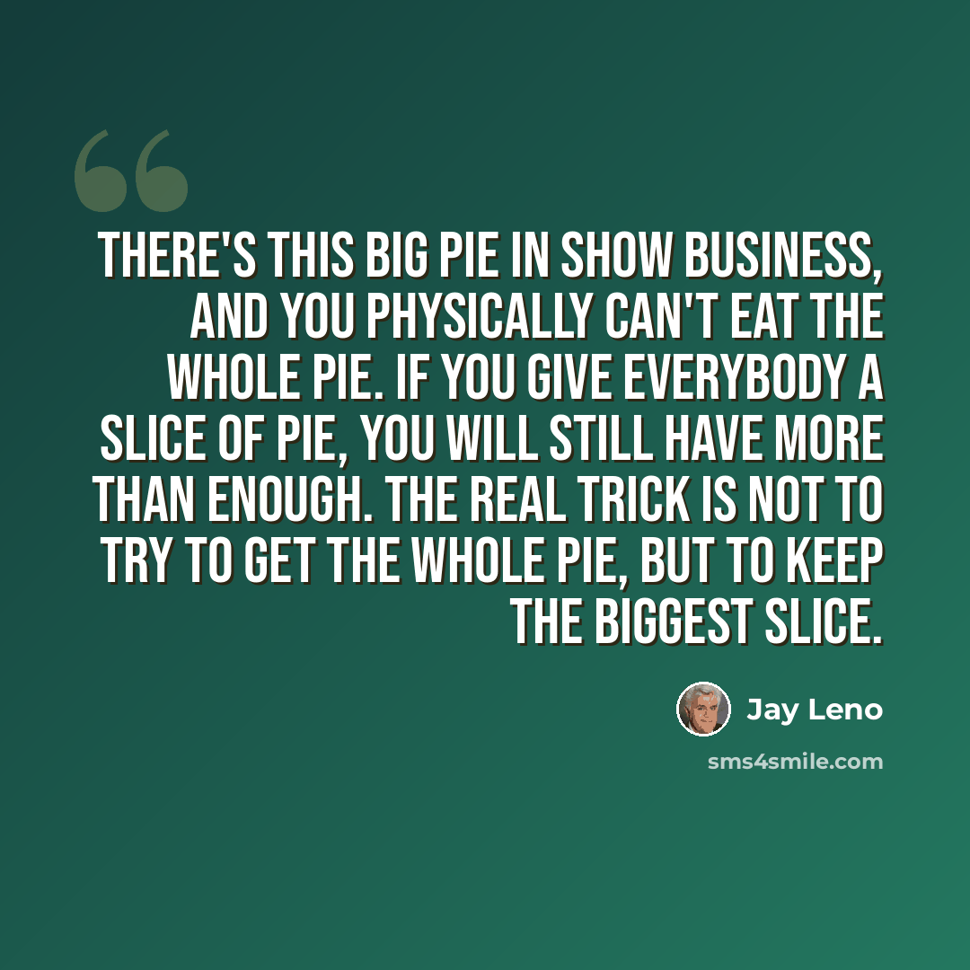 “There's this big pie in show business, and you physically can't eat the whole pie. If you give everybody a slice of pie, you will still have more than enough. The real trick is not to try to get the whole pie, but to keep the biggest slice.” quote by Jay Leno