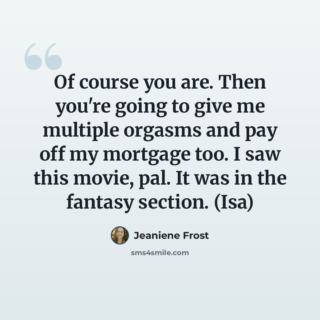 “Of course you are. Then you're going to give me multiple orgasms and pay off my mortgage too. I saw this movie, pal. It was in the fantasy section. (Isa)” quote by Jeaniene Frost