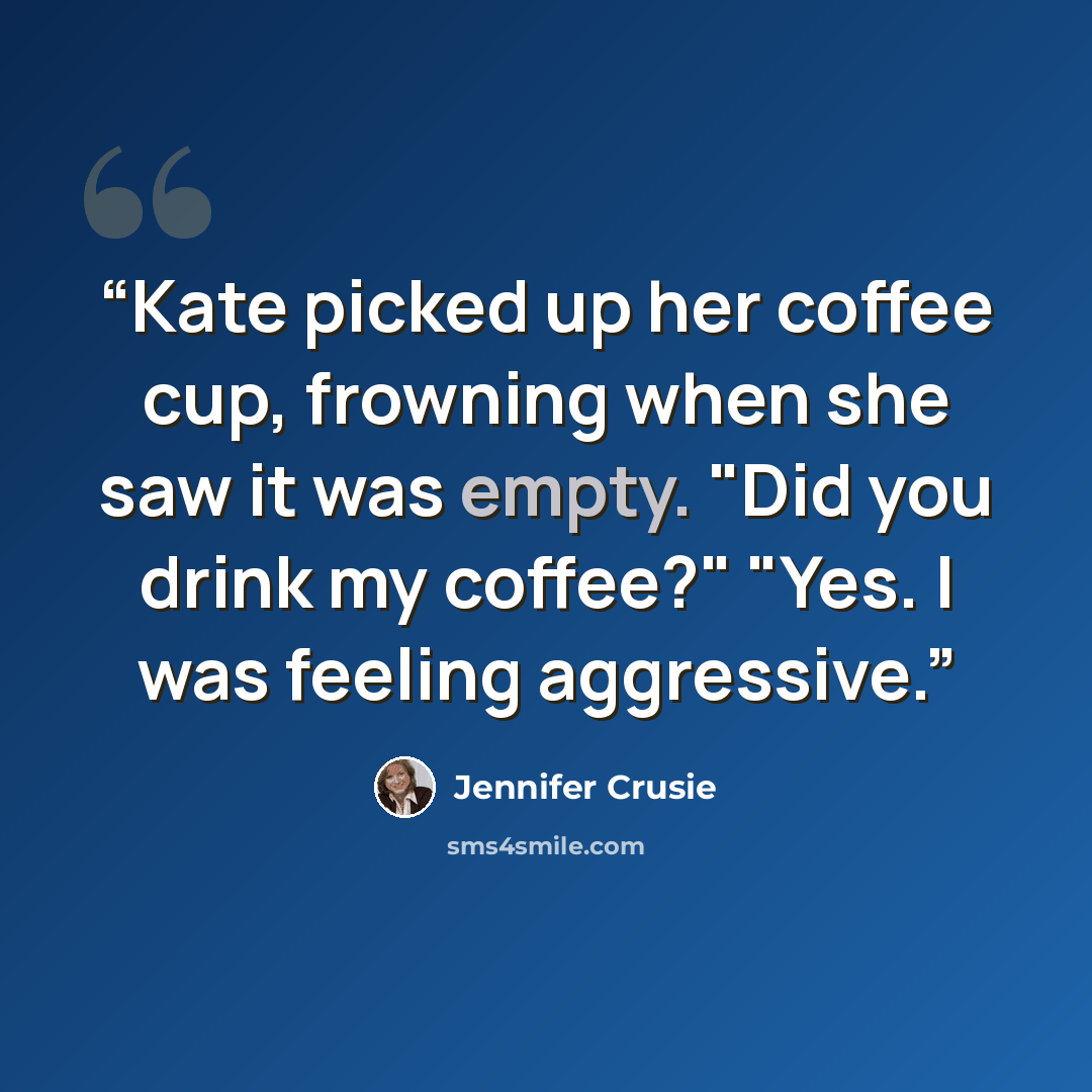 “Kate picked up her coffee cup, frowning when she saw it was empty. "Did you drink my coffee?" "Yes. I was feeling aggressive.” quote by Jennifer Crusie