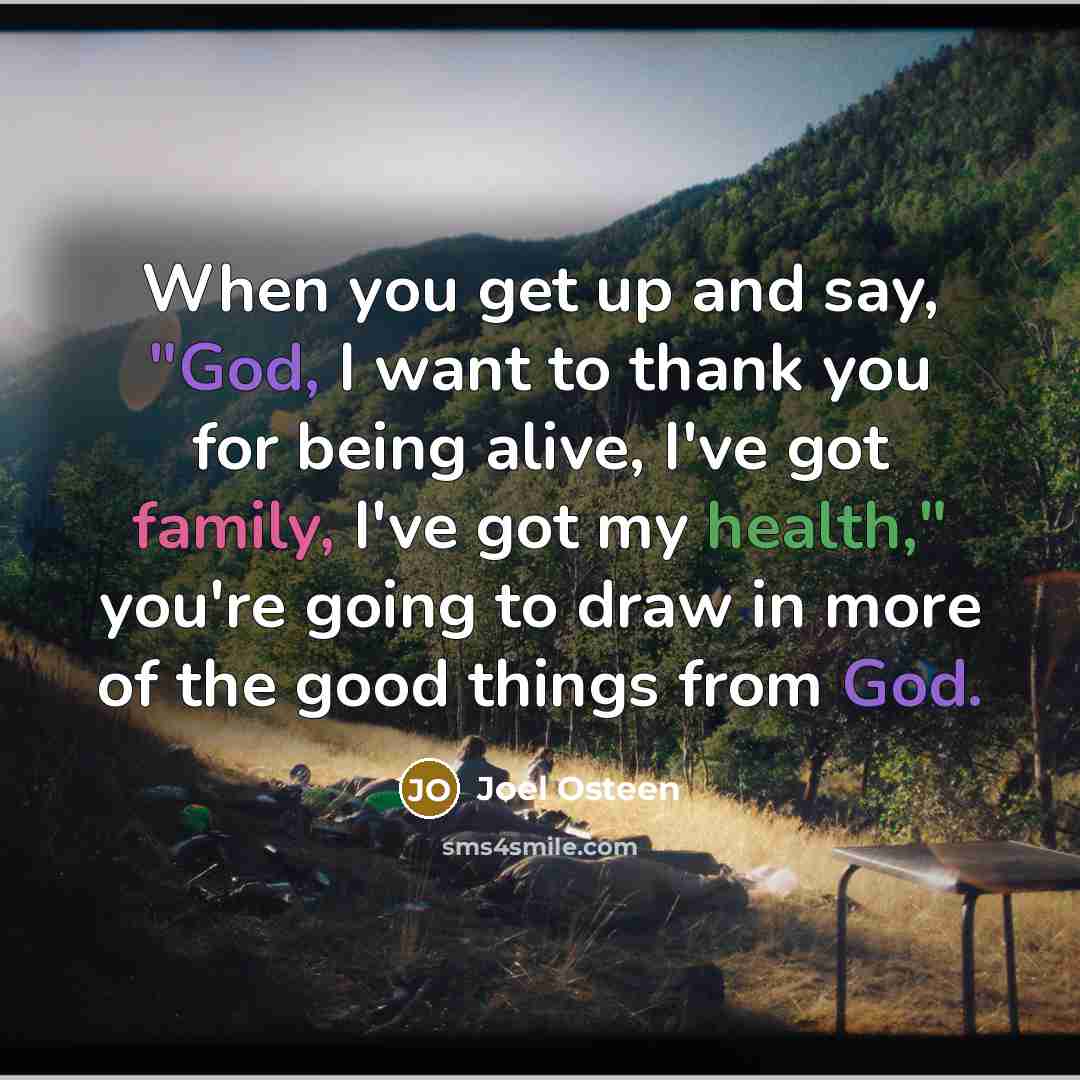 “When you get up and say, "God, I want to thank you for being alive, I've got family, I've got my health," you're going to draw in more of the good things from God.” quote by Joel Osteen