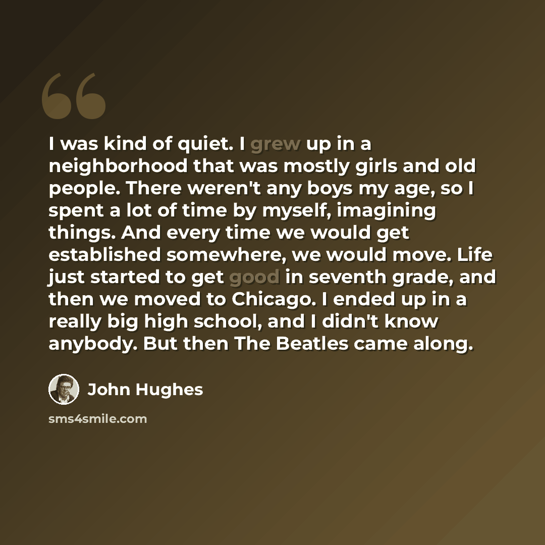 “I was kind of quiet. I grew up in a neighborhood that was mostly girls and old people. There weren't any boys my age, so I spent a lot of time by myself, imagining things. And every time we would get established somewhere, we would move. Life just started to get good in seventh grade, and then we…” quote by John Hughes