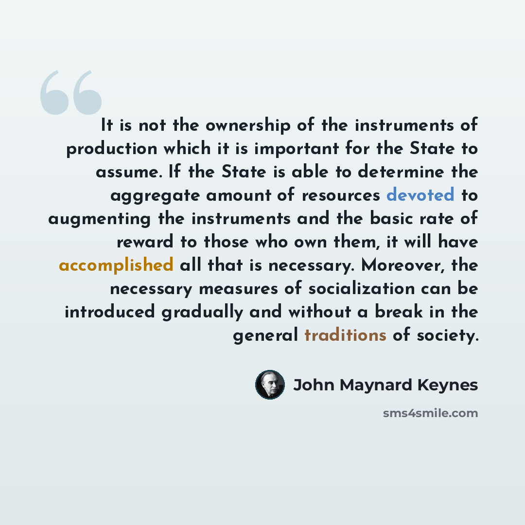“It is not the ownership of the instruments of production which it is important for the State to assume. If the State is able to determine the aggregate amount of resources devoted to augmenting the instruments and the basic rate of reward to those who own them, it will have accomplished all that…” quote by John Maynard Keynes