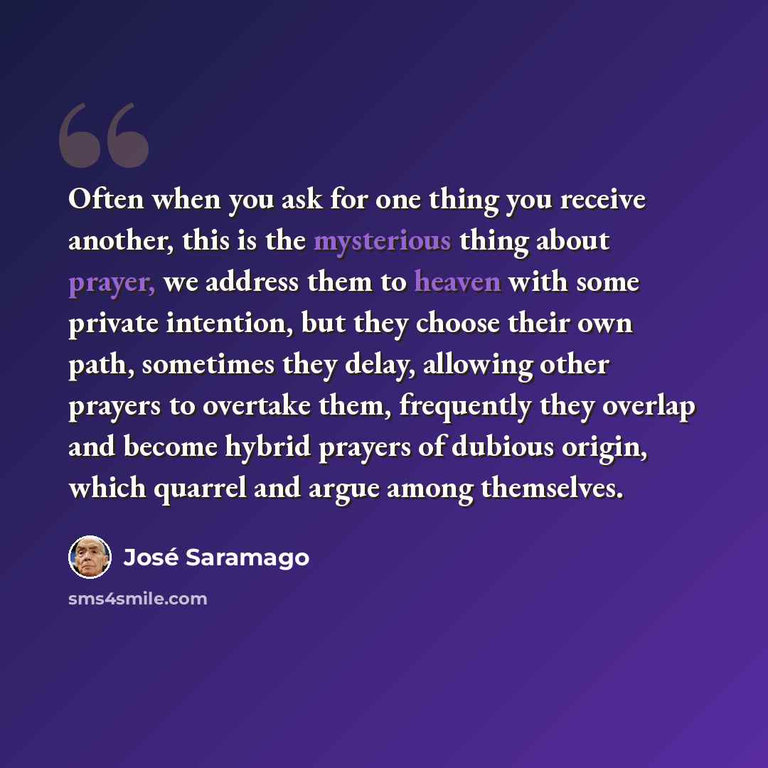 “Often when you ask for one thing you receive another, this is the mysterious thing about prayer, we address them to heaven with some private intention, but they choose their own path, sometimes they delay, allowing other prayers to overtake them, frequently they overlap and become hybrid prayers…” quote by Jose Saramago