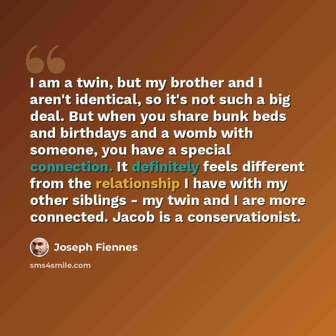 “I am a twin, but my brother and I aren't identical, so it's not such a big deal. But when you share bunk beds and birthdays and a womb with someone, you have a special connection. It definitely feels different from the relationship I have with my other siblings - my twin and I are more connected…” quote by Joseph Fiennes
