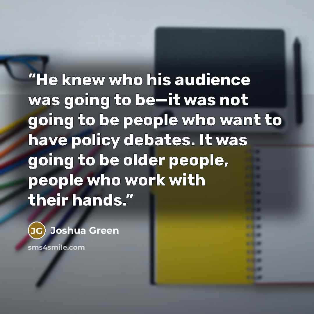 “He knew who his audience was going to be—it was not going to be people who want to have policy debates. It was going to be older people, people who work with their hands.” quote by Joshua Green