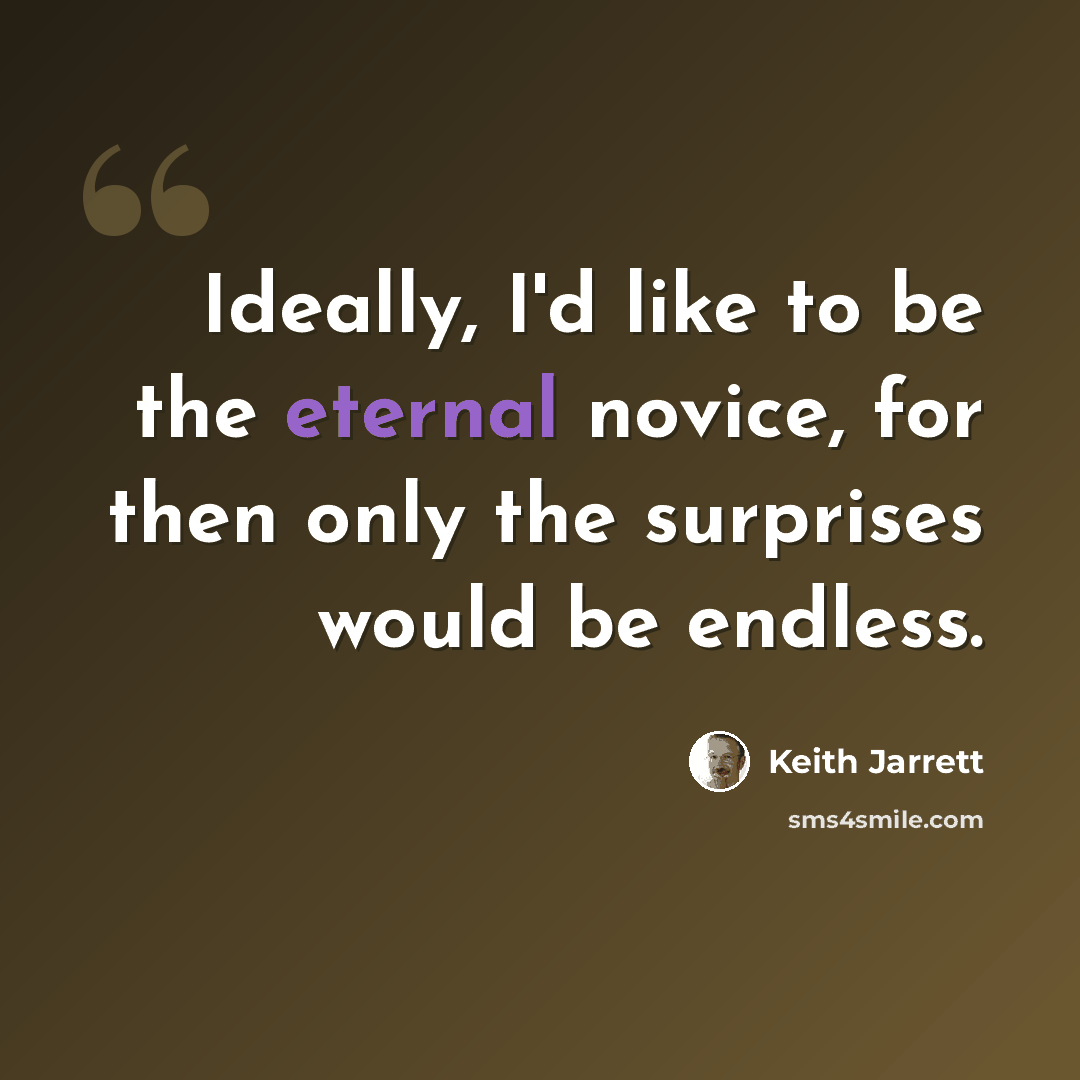 “Ideally, I'd like to be the eternal novice, for then only the surprises would be endless.” quote by Keith Jarrett
