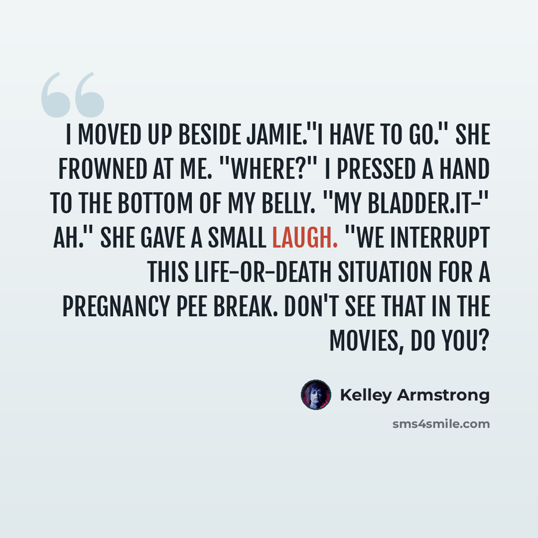 “I moved up beside Jamie."I have to go." She frowned at me. "Where?" I pressed a hand to the bottom of my belly. "My bladder.It-" Ah." She gave a small laugh. "We interrupt this life-or-death situation for a pregnancy pee break. Don't see that in the movies, do you?” quote by Kelley Armstrong