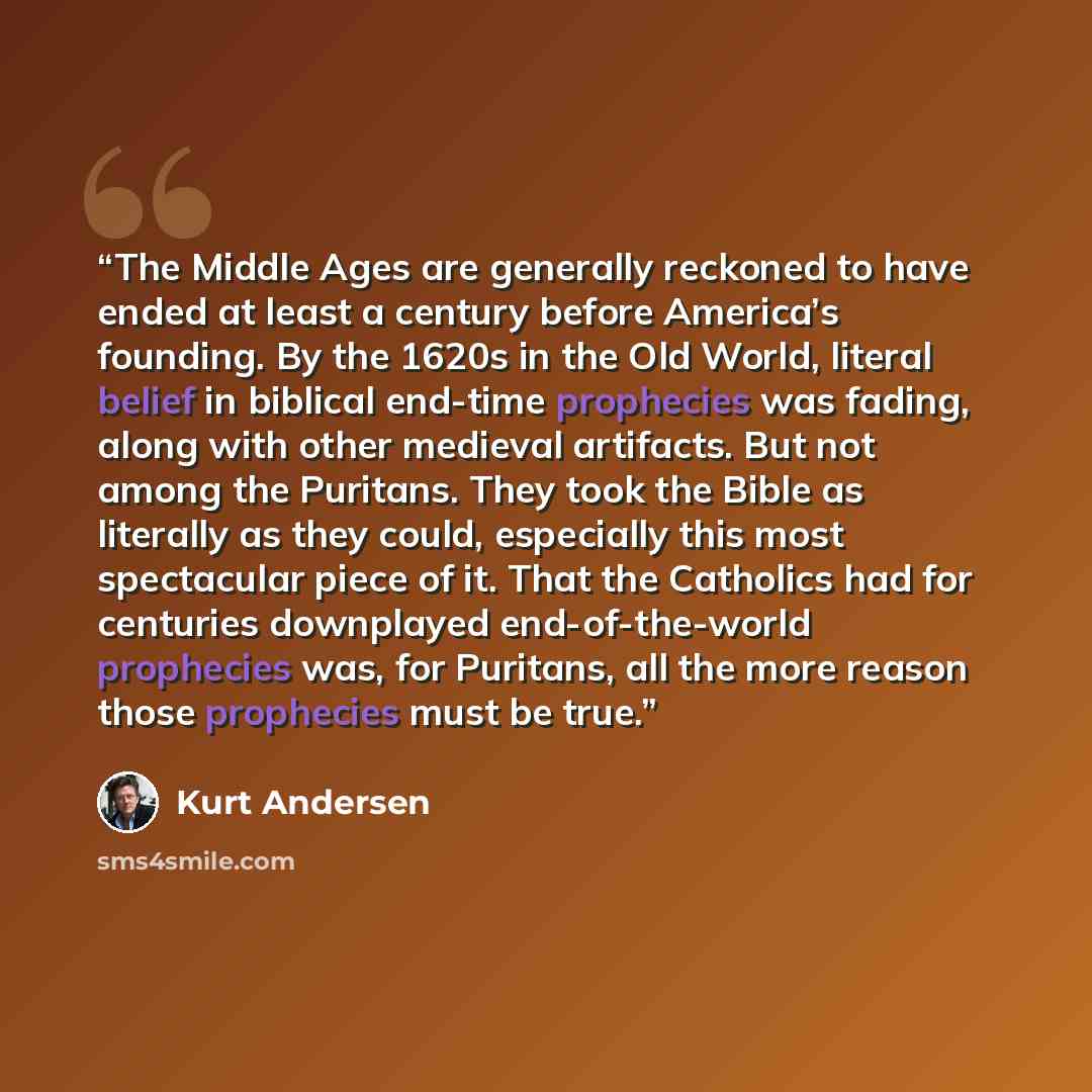 “The Middle Ages are generally reckoned to have ended at least a century before America’s founding. By the 1620s in the Old World, literal belief in biblical end-time prophecies was fading, along with other medieval artifacts. But not among the Puritans. They took the Bible as literally as they…” quote by Kurt Andersen