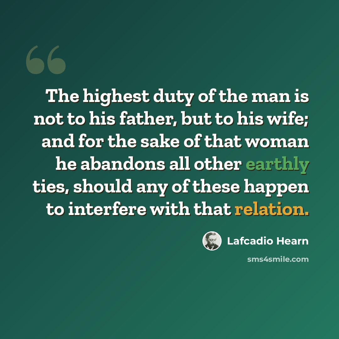 “The highest duty of the man is not to his father, but to his wife; and for the sake of that woman he abandons all other earthly ties, should any of these happen to interfere with that relation.” quote by Lafcadio Hearn
