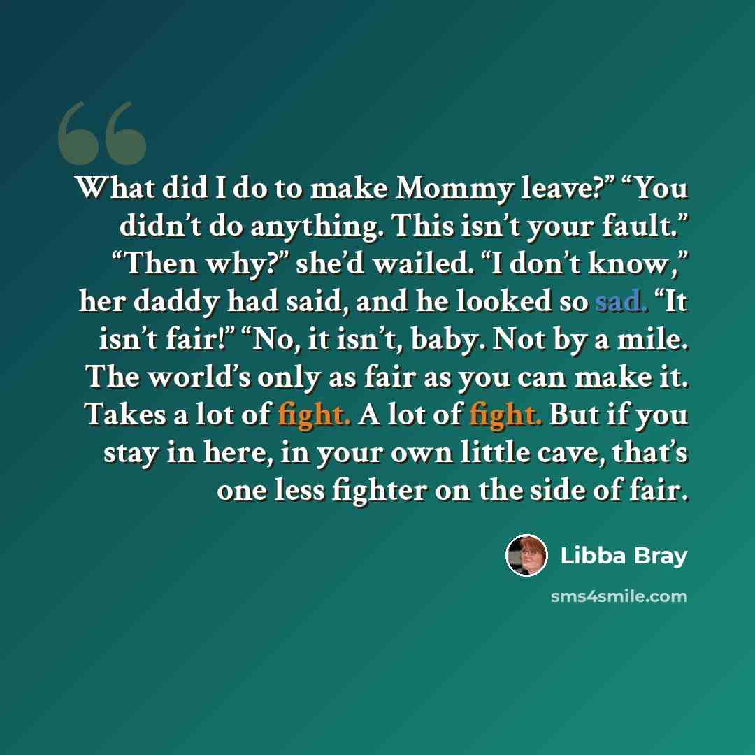 “What did I do to make Mommy leave?” “You didn’t do anything. This isn’t your fault.” “Then why?” she’d wailed. “I don’t know,” her daddy had said, and he looked so sad. “It isn’t fair!” “No, it isn’t, baby. Not by a mile. The world’s only as fair as you can make it. Takes a lot of fight. A lot of…” quote by Libba Bray
