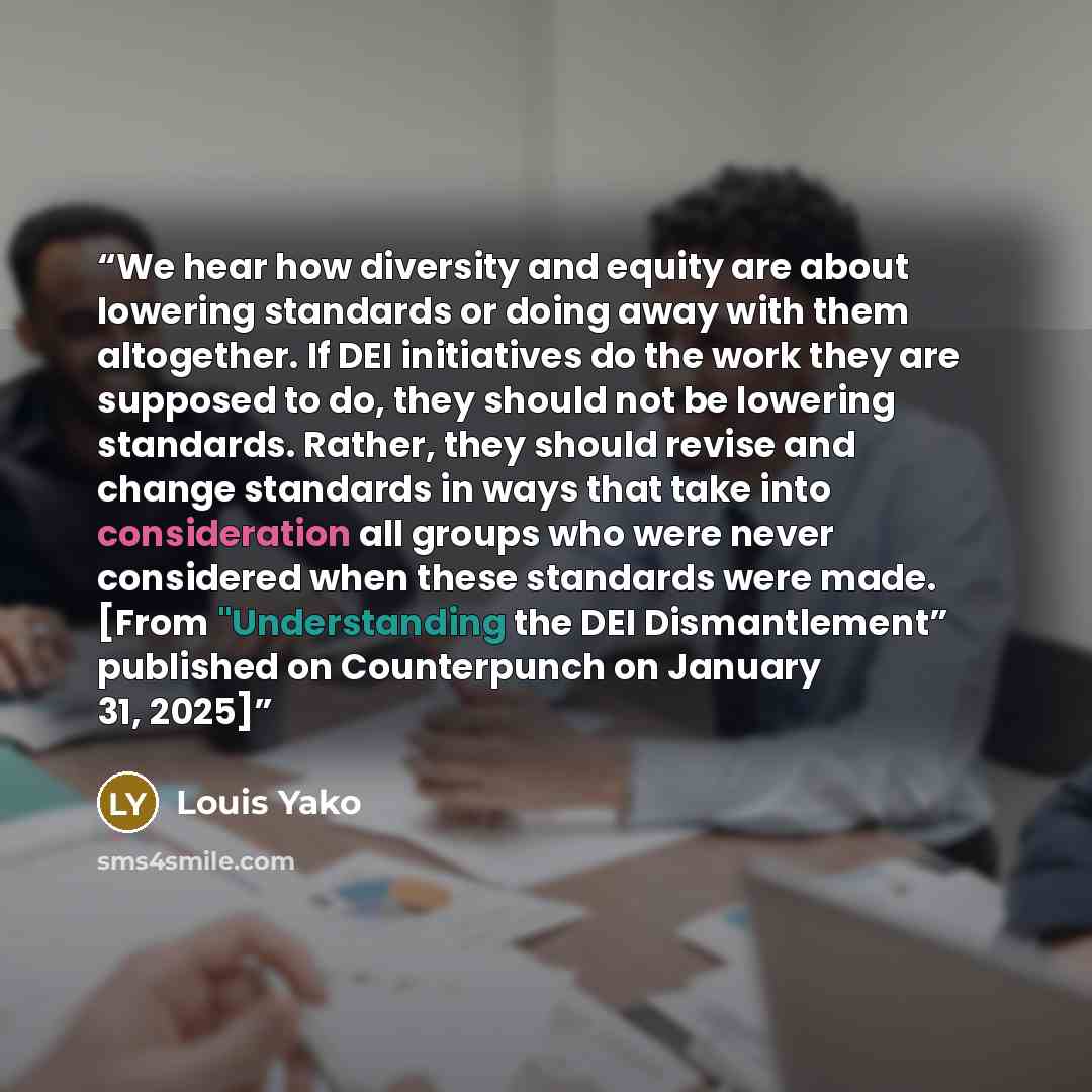 “We hear how diversity and equity are about lowering standards or doing away with them altogether. If DEI initiatives do the work they are supposed to do, they should not be lowering standards. Rather, they should revise and change standards in ways that take into consideration all groups who were…” quote by Louis Yako