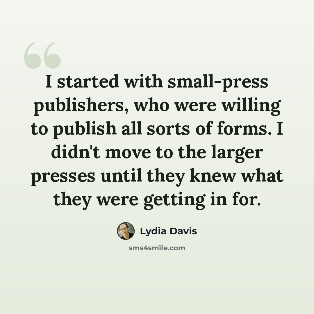 “I started with small-press publishers, who were willing to publish all sorts of forms. I didn't move to the larger presses until they knew what they were getting in for.” quote by Lydia Davis