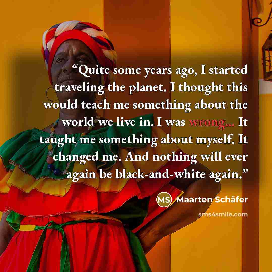 “Quite some years ago, I started traveling the planet. I thought this would teach me something about the world we live in. I was wrong... It taught me something about myself. It changed me. And nothing will ever again be black-and-white again.” quote by Maarten Schafer