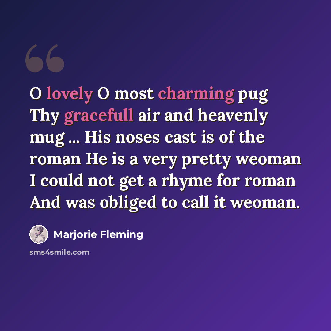 “O lovely O most charming pug Thy gracefull air and heavenly mug ... His noses cast is of the roman He is a very pretty weoman I could not get a rhyme for roman And was obliged to call it weoman.” quote by Marjorie Fleming