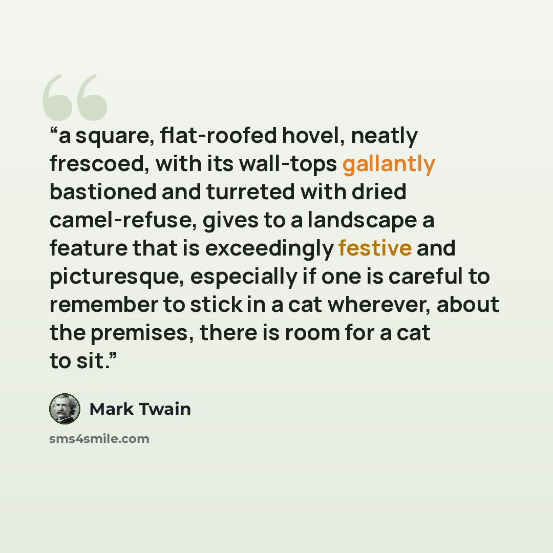 “a square, flat-roofed hovel, neatly frescoed, with its wall-tops gallantly bastioned and turreted with dried camel-refuse, gives to a landscape a feature that is exceedingly festive and picturesque, especially if one is careful to remember to stick in a cat wherever, about the premises, there is…” quote by Mark Twain