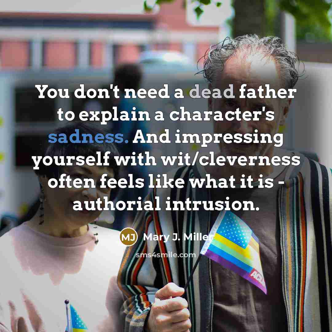“You don't need a dead father to explain a character's sadness. And impressing yourself with wit/cleverness often feels like what it is - authorial intrusion.” quote by Mary J. Miller