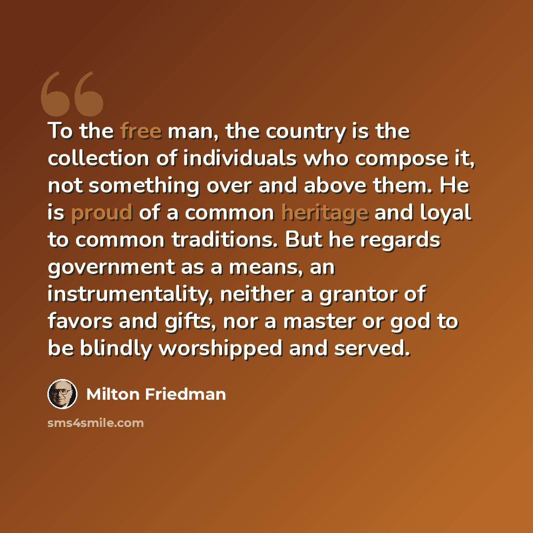 “To the free man, the country is the collection of individuals who compose it, not something over and above them. He is proud of a common heritage and loyal to common traditions. But he regards government as a means, an instrumentality, neither a grantor of favors and gifts, nor a master or god to…” quote by Milton Friedman