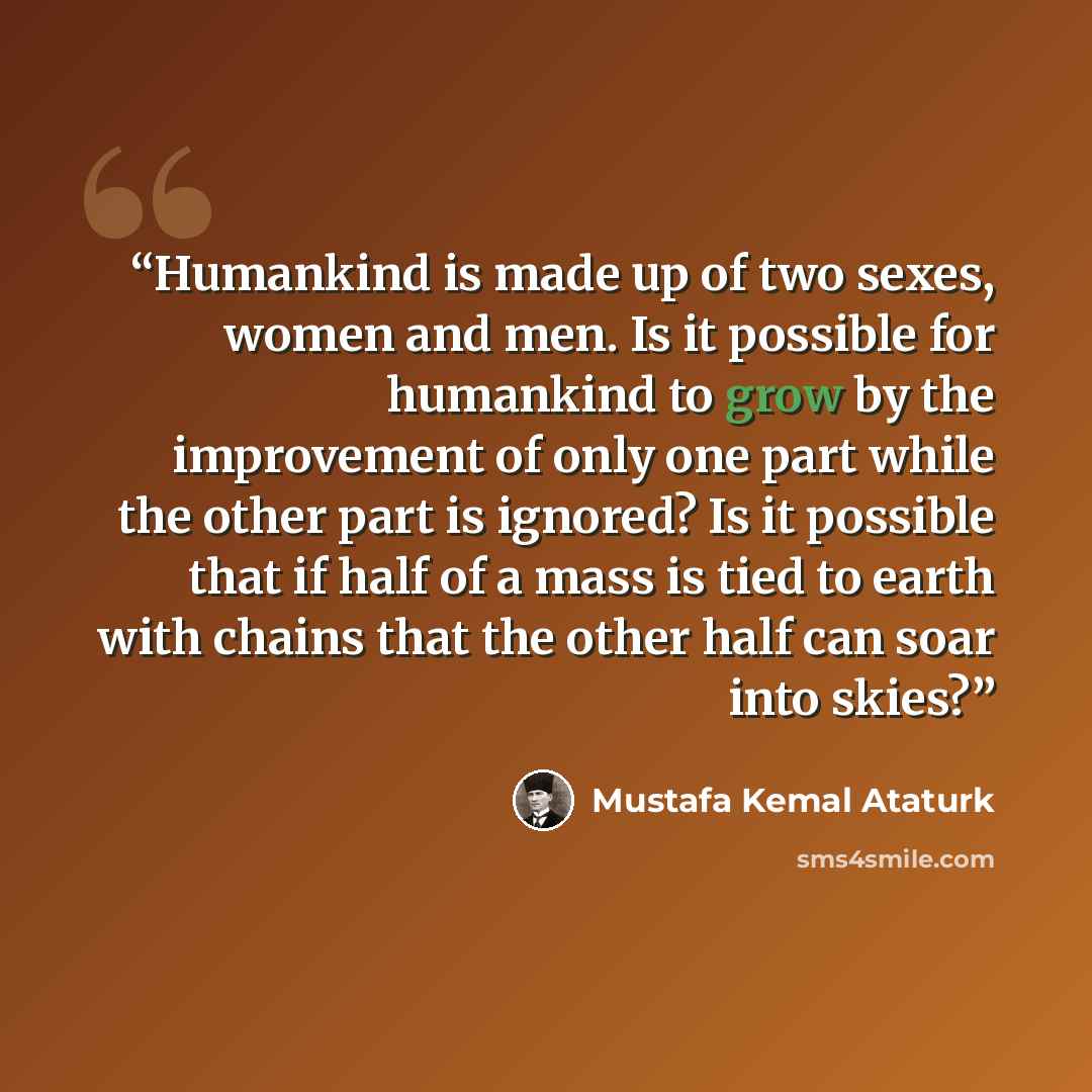 “Humankind is made up of two sexes, women and men. Is it possible for humankind to grow by the improvement of only one part while the other part is ignored? Is it possible that if half of a mass is tied to earth with chains that the other half can soar into skies?” quote by Mustafa Kemal Atatürk