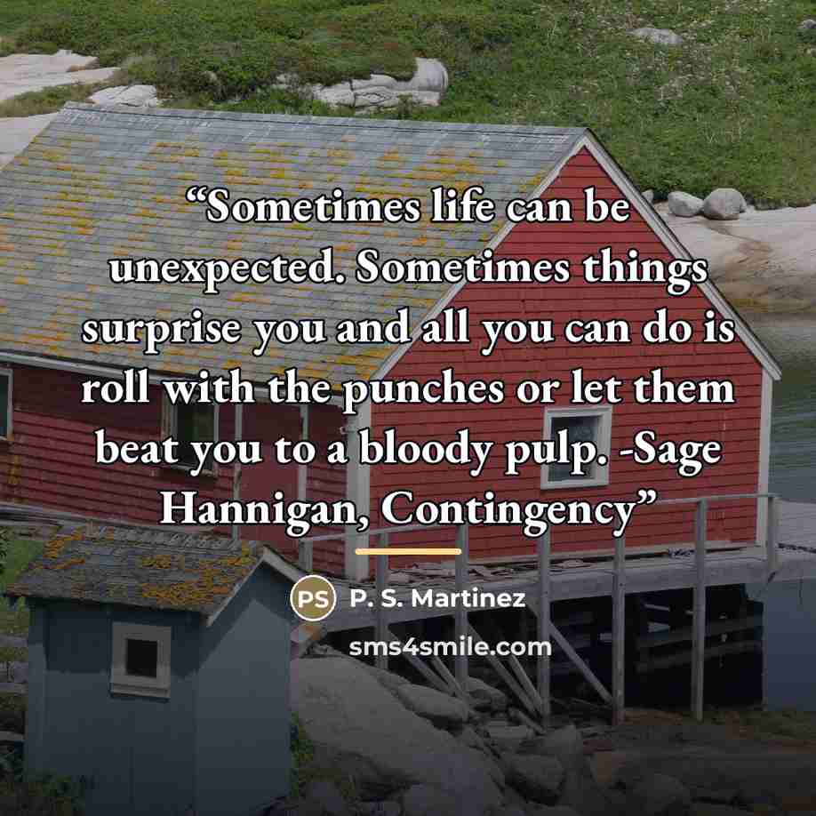 “Sometimes life can be unexpected. Sometimes things surprise you and all you can do is roll with the punches or let them beat you to a bloody pulp. -Sage Hannigan, Contingency” quote by P. S. Martinez